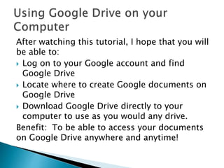 After watching this tutorial, I hope that you will 
be able to: 
 Log on to your Google account and find 
Google Drive 
 Locate where to create Google documents on 
Google Drive 
 Download Google Drive directly to your 
computer to use as you would any drive. 
Benefit: To be able to access your documents 
on Google Drive anywhere and anytime! 
 