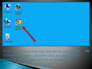 First, make sure that you are using the Google 
Chrome browser. Double click on the Google 
Chrome icon to get started or check “All 
Programs” on your computer. 
 