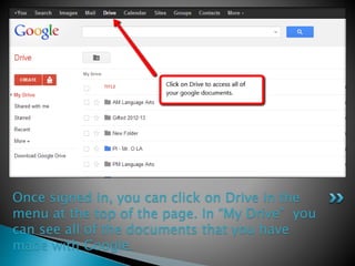 Once signed in, you can click on Drive in the 
menu at the top of the page. In “My Drive” you 
can see all of the documents that you have 
made with Google. 
 