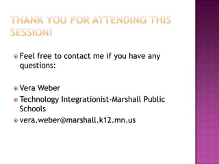  Feel
     free to contact me if you have any
 questions:

 Vera Weber
 Technology Integrationist-Marshall Public
  Schools
 vera.weber@marshall.k12.mn.us
 