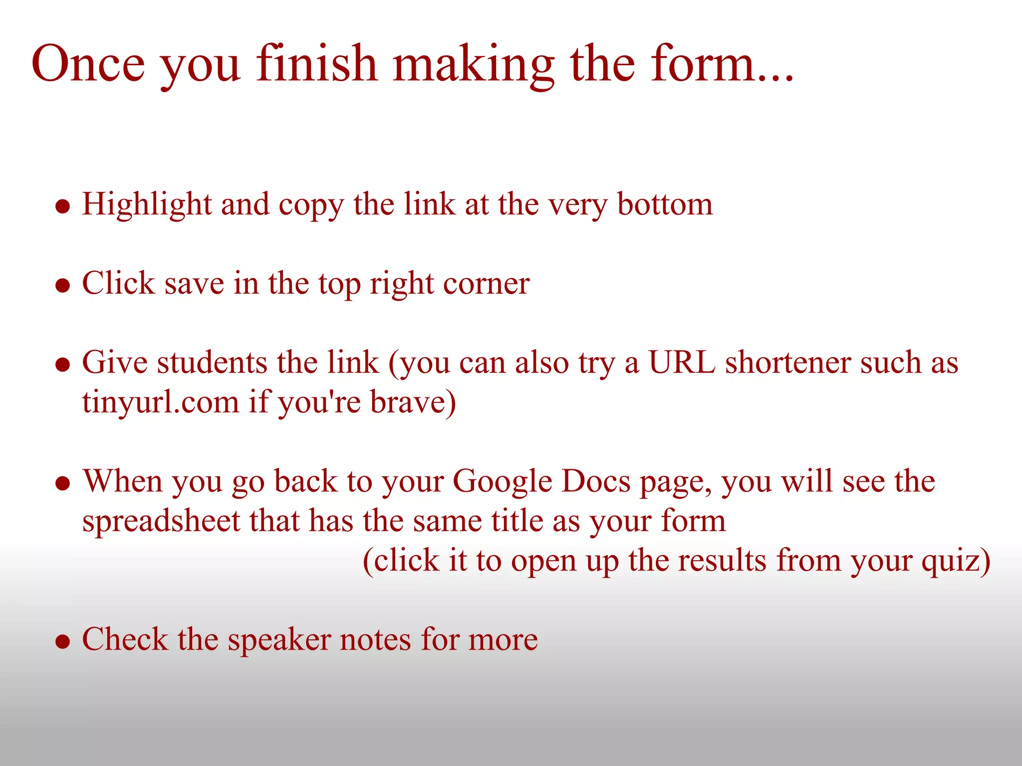 Once you finish making the form...
Highlight and copy the link at the very bottom
Click save in the top right corner
Give students the link (you can also try a URL shortener such as
tinyurl.com if you're brave)
When you go back to your Google Docs page, you will see the
spreadsheet that has the same title as your form
(click it to open up the results from your quiz)
Check the speaker notes for more