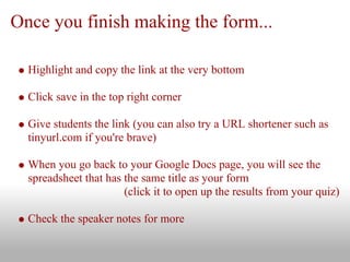 Once you finish making the form...

  Highlight and copy the link at the very bottom

  Click save in the top right corner

  Give students the link (you can also try a URL shortener such as
  tinyurl.com if you're brave)

  When you go back to your Google Docs page, you will see the
  spreadsheet that has the same title as your form
                       (click it to open up the results from your quiz)

  Check the speaker notes for more
 
