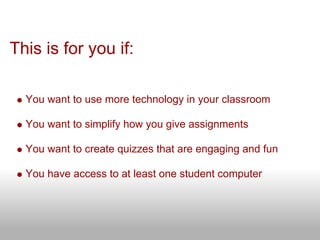 This is for you if:

  You want to use more technology in your classroom

  You want to simplify how you give assignments

  You want to create quizzes that are engaging and fun

  You have access to at least one student computer
 
