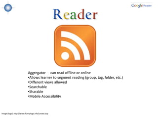Aggregator - can read offline or online
                            •Allows learner to segment reading (group, tag, folder, etc.)
                            •Different views allowed
                            •Searchable
                            •Sharable
                            •Mobile Accessibility



Image (logo): http://www.funnylogo.info/create.asp
 