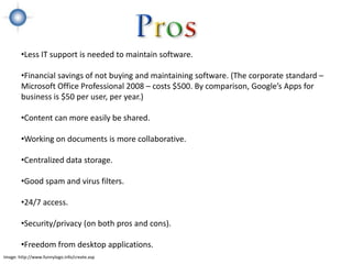 •Less IT support is needed to maintain software.

        •Financial savings of not buying and maintaining software. (The corporate standard –
        Microsoft Office Professional 2008 – costs $500. By comparison, Google’s Apps for
        business is $50 per user, per year.)

        •Content can more easily be shared.

        •Working on documents is more collaborative.

        •Centralized data storage.

        •Good spam and virus filters.

        •24/7 access.

        •Security/privacy (on both pros and cons).

        •Freedom from desktop applications.
Image: http://www.funnylogo.info/create.asp
 