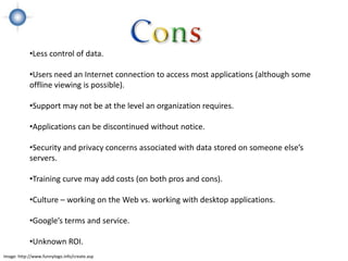 •Less control of data.

            •Users need an Internet connection to access most applications (although some
            offline viewing is possible).

            •Support may not be at the level an organization requires.

            •Applications can be discontinued without notice.

            •Security and privacy concerns associated with data stored on someone else’s
            servers.

            •Training curve may add costs (on both pros and cons).

            •Culture – working on the Web vs. working with desktop applications.

            •Google’s terms and service.

            •Unknown ROI.
Image: http://www.funnylogo.info/create.asp
 