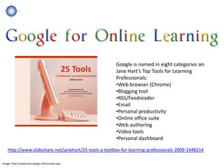 Google is named in eight categories on
                                                       Jane Hart’s Top Tools for Learning
                                                       Professionals:
                                                       •Web browser (Chrome)
                                                       •Blogging tool
                                                       •RSS/Feedreader
                                                       •Email
                                                       •Personal productivity
                                                       •Online office suite
                                                       •Web authoring
                                                       •Video tools
                                                       •Personal dashboard

    http://www.slideshare.net/janehart/25-tools-a-toolbox-for-learning-professionals-2009-1448214

Image: http://www.funnylogo.info/create.asp
 