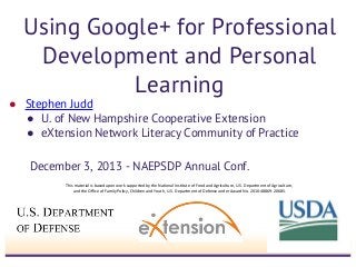 Using Google+ for Professional
Development and Personal
Learning

● Stephen Judd
● U. of New Hampshire Cooperative Extension
● eXtension Network Literacy Community of Practice
December 3, 2013 - NAEPSDP Annual Conf.
This material is based upon work supported by the National Institute of Food and Agriculture, U.S. Department of Agriculture,
and the Office of Family Policy, Children and Youth, U.S. Department of Defense under Award No. 2010-48869-20685.

 