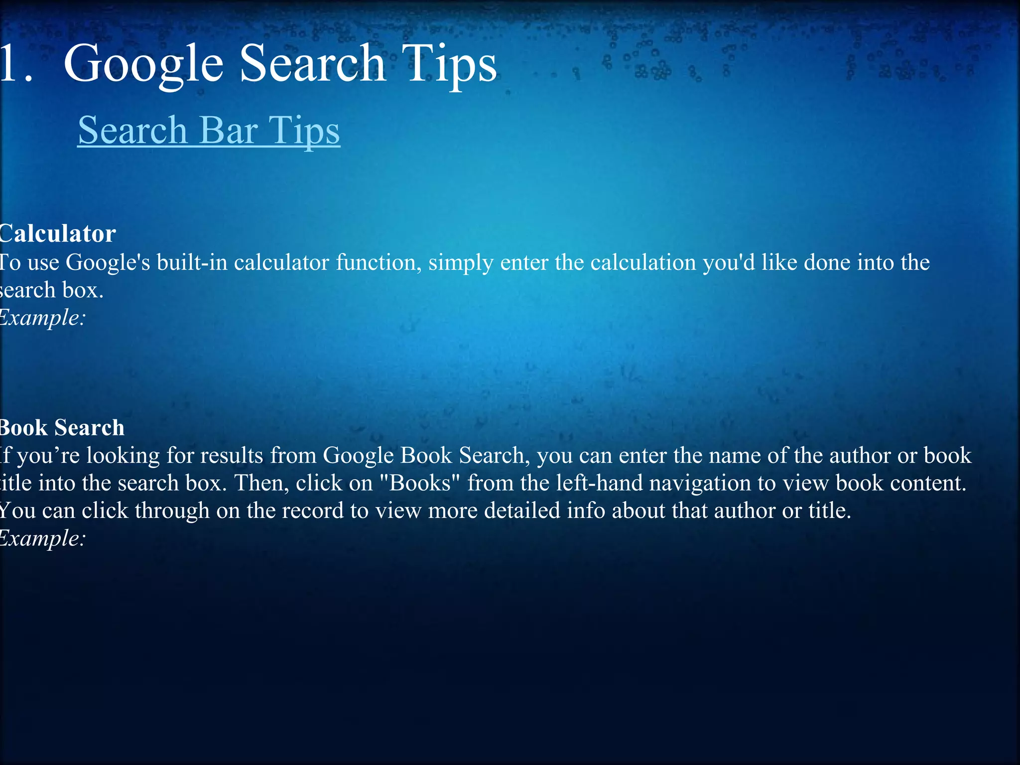 1.  Google Search Tips        Search Bar Tips   Calculator To use Google's built-in calculator function, simply enter the calculation you'd like done into the search box. Example:     Book Search If you’re looking for results from Google Book Search, you can enter the name of the author or book title into the search box. Then, click on "Books" from the left-hand navigation to view book content. You can click through on the record to view more detailed info about that author or title. Example:              