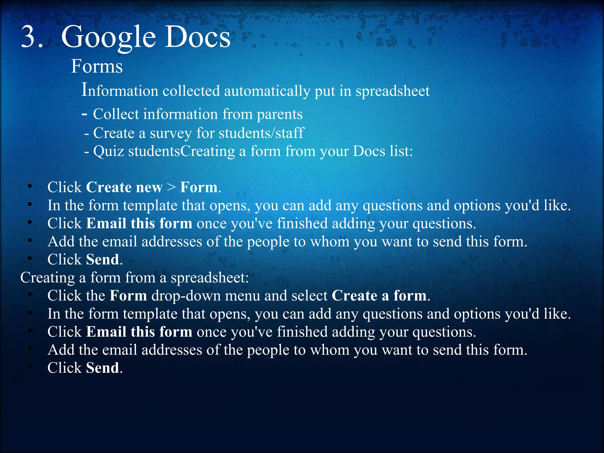 3.  Google Docs            Forms               I nformation collected automatically put in spreadsheet              -  Collect information from parents                  - Create a survey for students/staff                  - Quiz studentsCreating a form from your Docs list:   Click  Create new  >  Form . In the form template that opens, you can add any questions and options you'd like. Click  Email this form  once you've finished adding your questions. Add the email addresses of the people to whom you want to send this form.  Click  Send . Creating a form from a spreadsheet:  Click the  Form  drop-down menu and select  Create a form . In the form template that opens, you can add any questions and options you'd like. Click  Email this form  once you've finished adding your questions. Add the email addresses of the people to whom you want to send this form. Click  Send . 