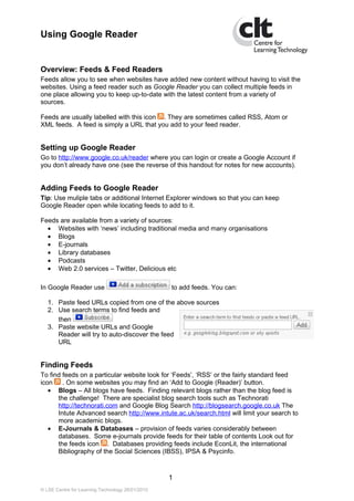 Using Google Reader


Overview: Feeds & Feed Readers
Feeds allow you to see when websites have added new content without having to visit the
websites. Using a feed reader such as Google Reader you can collect multiple feeds in
one place allowing you to keep up-to-date with the latest content from a variety of
sources.

Feeds are usually labelled with this icon . They are sometimes called RSS, Atom or
XML feeds. A feed is simply a URL that you add to your feed reader.


Setting up Google Reader
Go to http://www.google.co.uk/reader where you can login or create a Google Account if
you don’t already have one (see the reverse of this handout for notes for new accounts).


Adding Feeds to Google Reader
Tip: Use muliple tabs or additional Internet Explorer windows so that you can keep
Google Reader open while locating feeds to add to it.

Feeds are available from a variety of sources:
  • Websites with ‘news’ including traditional media and many organisations
  • Blogs
  • E-journals
  • Library databases
  • Podcasts
  • Web 2.0 services – Twitter, Delicious etc

In Google Reader use                              to add feeds. You can:

   1. Paste feed URLs copied from one of the above sources
   2. Use search terms to find feeds and
      then
   3. Paste website URLs and Google
      Reader will try to auto-discover the feed
      URL


Finding Feeds
To find feeds on a particular website look for ‘Feeds’, ‘RSS’ or the fairly standard feed
icon    . On some websites you may find an ‘Add to Google (Reader)’ button.
   • Blogs – All blogs have feeds. Finding relevant blogs rather than the blog feed is
      the challenge! There are specialist blog search tools such as Technorati
      http://technorati.com and Google Blog Search http://blogsearch.google.co.uk The
      Intute Advanced search http://www.intute.ac.uk/search.html will limit your search to
      more academic blogs.
   • E-Journals & Databases – provision of feeds varies considerably between
      databases. Some e-journals provide feeds for their table of contents Look out for
      the feeds icon . Databases providing feeds include EconLit, the international
      Bibliography of the Social Sciences (IBSS), IPSA & Psycinfo.



                                                  1
© LSE Centre for Learning Technology 26/01/2010
 