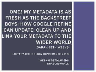 OMG! MY METADATA IS AS
  FRESH AS THE BACKSTREET
 BOYS: HOW GOOGLE REFINE
 CAN UPDATE, CLEAN UP AND
LINK YOUR METADATA TO THE
             WIDER WORLD
                 SARAH BETH WEEKS

   LIBRARY TECHNOLOGY CONFERENCE 2013

                   WEEKSS@STOLAF.EDU
                       @RASCALWHALE
 