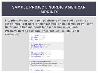 SAMPLE PROJECT: NORDIC AMERICAN
                IMPRINTS

Situation: Wanted to match publishers of our books against a
list of important Nordic American Publishers (compiled by Penny
Huf fman) to find materials for our special collections.
Problem: Hard to compare when publication info is not
controlled:
 