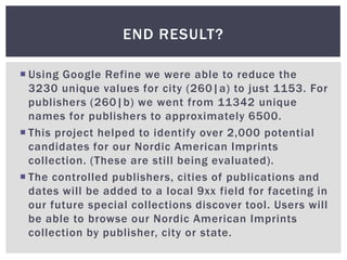 END RESULT?

 Using Google Refine we were able to reduce the
  3230 unique values for city (260|a) to just 1153. For
  publishers (260|b) we went from 11342 unique
  names for publishers to approximately 6500.
 This project helped to identify over 2,000 potential
  candidates for our Nordic American Imprints
  collection. (These are still being evaluated).
 The controlled publishers, cities of publications and
  dates will be added to a local 9xx field for faceting in
  our future special collections discover tool. Users will
  be able to browse our Nordic American Imprints
  collection by publisher, city or state.
 