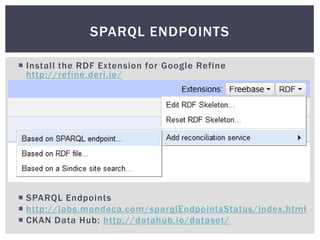 SPARQL ENDPOINTS

 Install the RDF Extension for Google Refine
  http://refine.deri.ie/




 SPARQL Endpoints
 http://labs.mondeca.com/sparqlEndpointsStatus/index.html
 CKAN Data Hub: http://datahub.io/dataset/
 