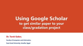 Using Google Scholar
to get similar paper to your
class/gradation project
Dr. Tarek Gaber,
Faculty of Computers and Informatics,
Suez Canal University, Ismailia, Egypt
 