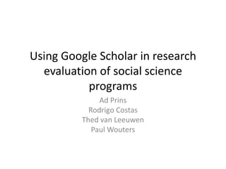 Using Google Scholar in research 
evaluation of social science 
programs 
Ad Prins 
Rodrigo Costas 
Thed van Leeuwen 
Paul Wouters 
 