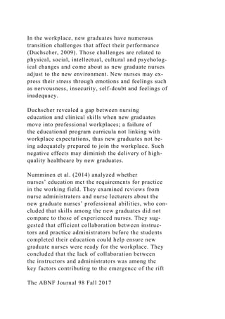In the workplace, new graduates have numerous
transition challenges that affect their performance
(Duchscher, 2009). Those challenges are related to
physical, social, intellectual, cultural and psycholog-
ical changes and come about as new graduate nurses
adjust to the new environment. New nurses may ex-
press their stress through emotions and feelings such
as nervousness, insecurity, self-doubt and feelings of
inadequacy.
Duchscher revealed a gap between nursing
education and clinical skills when new graduates
move into professional workplaces; a failure of
the educational program curricula not linking with
workplace expectations, thus new graduates not be-
ing adequately prepared to join the workplace. Such
negative effects may diminish the delivery of high-
quality healthcare by new graduates.
Numminen et al. (2014) analyzed whether
nurses’ education met the requirements for practice
in the working field. They examined reviews from
nurse administrators and nurse lecturers about the
new graduate nurses’ professional abilities, who con­
cluded that skills among the new graduates did not
compare to those of experienced nurses. They sug-
gested that efficient collaboration between instruc-
tors and practice administrators before the students
completed their education could help ensure new
graduate nurses were ready for the workplace. They
concluded that the lack of collaboration between
the instructors and administrators was among the
key factors contributing to the emergence of the rift
The ABNF Journal 98 Fall 2017
 