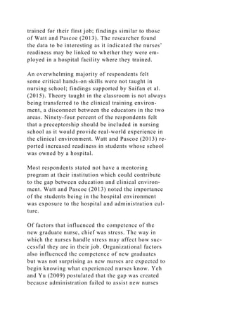trained for their first job; findings similar to those
of Watt and Pascoe (2013). The researcher found
the data to be interesting as it indicated the nurses’
readiness may be linked to whether they were em-
ployed in a hospital facility where they trained.
An overwhelming majority of respondents felt
some critical hands-on skills were not taught in
nursing school; findings supported by Saifan et al.
(2015). Theory taught in the classroom is not always
being transferred to the clinical training environ-
ment, a disconnect between the educators in the two
areas. Ninety-four percent of the respondents felt
that a preceptorship should be included in nursing
school as it would provide real-world experience in
the clinical environment. Watt and Pascoe (2013) re-
ported increased readiness in students whose school
was owned by a hospital.
Most respondents stated not have a mentoring
program at their institution which could contribute
to the gap between education and clinical environ-
ment. Watt and Pascoe (2013) noted the importance
of the students being in the hospital environment
was exposure to the hospital and administration cul-
ture.
Of factors that influenced the competence of the
new graduate nurse, chief was stress. The way in
which the nurses handle stress may affect how suc-
cessful they are in their job. Organizational factors
also influenced the competence of new graduates
but was not surprising as new nurses are expected to
begin knowing what experienced nurses know. Yeh
and Yu (2009) postulated that the gap was created
because administration failed to assist new nurses
 