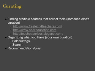 Curating

  Finding credible sources that collect tools (someone else's
  curation)
      http://www.freetech4teachers.com/
      http://www.hackeducation.com
      http://teachpaperless.blogspot.com/
  Organizing what you have (your own curation)
     Folders/tags
     Search
  Recommendations/play
 