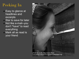 Peeking In
 Easy to glance at
 headlines and
 excerpts
 Star to save for later
 Not like e-mail--you
 don't *have* to read
 everything
 Mark all as read is
 your friend




                          photo by apdk: http://www.flickr.
                          com/photos/62337512@N00/3462994716/
 