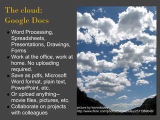 The cloud: 
Google Docs
 Word Processing,
 Spreadsheets,
 Presentations, Drawings,
 Forms
 Work at the office, work at
 home. No uploading
 required.
 Save as pdfs, Microsoft
 Word format, plain text,
 PowerPoint, etc.
 Or upload anything--
 movie files, pictures, etc.
 Collaborate on projects       picture by kevindooley:
                               http://www.flickr.com/photos/pagedooley/2511369048/
 with colleagues
 