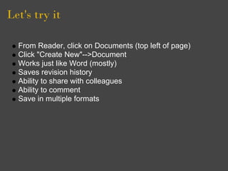 Let's try it

  From Reader, click on Documents (top left of page)
  Click "Create New"-->Document
  Works just like Word (mostly)
  Saves revision history
  Ability to share with colleagues
  Ability to comment
  Save in multiple formats
 