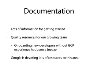 Documentation
• Lots of information for getting started
• Quality resources for our growing team
• Onboarding new developers without GCP
experience has been a breeze
• Google is devoting lots of resources to this area
 
