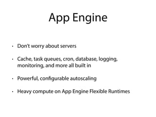 App Engine
• Don’t worry about servers
• Cache, task queues, cron, database, logging,
monitoring, and more all built in
• Powerful, configurable autoscaling
• Heavy compute on App Engine Flexible Runtimes
 