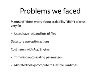 Problems we faced
• Mantra of “don’t worry about scalability”didn’t take us
very far
• Users have lots and lots of files
• Datastore use optimizations
• Cost issues with App Engine
• Trimming auto-scaling parameters
• Migrated heavy compute to Flexible Runtimes
 