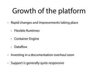 Growth of the platform
• Rapid changes and improvements taking place
• Flexible Runtimes
• Container Engine
• Dataflow
• Investing in a documentation overhaul soon
• Support is generally quite responsive
 