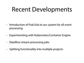 Recent Developments
• Introduction of Pub/Sub to our system for all event
processing
• Experimenting with Kubernetes/Container Engine
• Dataflow stream processing jobs
• Splitting functionality into multiple projects
 