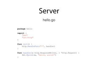 Server
package hello
import (
"fmt"
"net/http"
)
func init() {
http.HandleFunc("/", handler)
}
func handler(w http.ResponseWriter, r *http.Request) {
fmt.Fprint(w, "Hello, world!")
}
hello.go
 