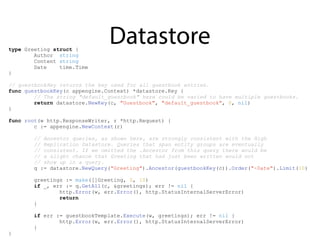 Datastoretype Greeting struct {
Author string
Content string
Date time.Time
}
// guestbookKey returns the key used for all guestbook entries.
func guestbookKey(c appengine.Context) *datastore.Key {
// The string "default_guestbook" here could be varied to have multiple guestbooks.
return datastore.NewKey(c, "Guestbook", "default_guestbook", 0, nil)
}
func root(w http.ResponseWriter, r *http.Request) {
c := appengine.NewContext(r)
// Ancestor queries, as shown here, are strongly consistent with the High
// Replication Datastore. Queries that span entity groups are eventually
// consistent. If we omitted the .Ancestor from this query there would be
// a slight chance that Greeting that had just been written would not
// show up in a query.
q := datastore.NewQuery("Greeting").Ancestor(guestbookKey(c)).Order("-Date").Limit(10)
greetings := make([]Greeting, 0, 10)
if _, err := q.GetAll(c, &greetings); err != nil {
http.Error(w, err.Error(), http.StatusInternalServerError)
return
}
if err := guestbookTemplate.Execute(w, greetings); err != nil {
http.Error(w, err.Error(), http.StatusInternalServerError)
}
}
 