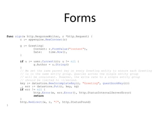 Forms
func sign(w http.ResponseWriter, r *http.Request) {
c := appengine.NewContext(r)
g := Greeting{
Content: r.FormValue("content"),
Date: time.Now(),
}
if u := user.Current(c); u != nil {
g.Author = u.String()
}
// We set the same parent key on every Greeting entity to ensure each Greeting
// is in the same entity group. Queries across the single entity group
// will be consistent. However, the write rate to a single entity group
// should be limited to ~1/second.
key := datastore.NewIncompleteKey(c, "Greeting", guestbookKey(c))
_, err := datastore.Put(c, key, &g)
if err != nil {
http.Error(w, err.Error(), http.StatusInternalServerError)
return
}
http.Redirect(w, r, "/", http.StatusFound)
}
 