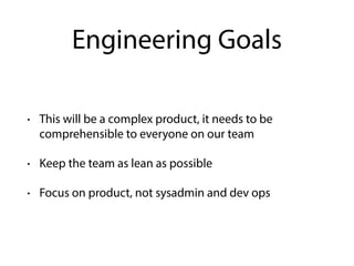 Engineering Goals
• This will be a complex product, it needs to be
comprehensible to everyone on our team
• Keep the team as lean as possible
• Focus on product, not sysadmin and dev ops
 