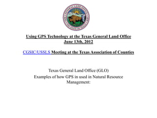 Using GPS Technology at the Texas General Land Office
                   June 13th, 2012

CGSIC/USSLS Meeting at the Texas Association of Counties



           Texas General Land Office (GLO)
     Examples of how GPS in used in Natural Resource
                     Management:
 