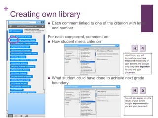 +
Creating own library
 Each comment linked to one of the criterion with letter
and number
For each component, comment on:
 How student meets criterion
 What student could have done to achieve next grade
boundary
R 4
R 5
 
