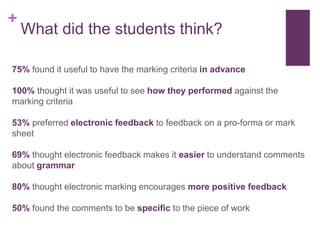 +
What did the students think?
75% found it useful to have the marking criteria in advance
100% thought it was useful to see how they performed against the
marking criteria
53% preferred electronic feedback to feedback on a pro-forma or mark
sheet
69% thought electronic feedback makes it easier to understand comments
about grammar
80% thought electronic marking encourages more positive feedback
50% found the comments to be specific to the piece of work
 
