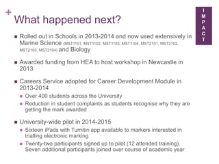 +
What happened next?
 Rolled out in Schools in 2013-2014 and now used extensively in
Marine Science (MST1101, MST1102, MST1103, MST1104, MST2101, MST2102,
MST2103, MST2104) and Biology
 Awarded funding from HEA to host workshop in Newcastle in
2013
 Careers Service adopted for Career Development Module in
2013-2014
 Over 400 students across the University
 Reduction in student complaints as students recognise why they are
getting the mark awarded
 University-wide pilot in 2014-2015
 Sixteen iPads with Turnitin app available to markers interested in
trialling electronic marking
 Twenty-two participants signed up to pilot (12 attended training).
Seven additional participants joined over course of academic year
I
M
P
A
C
T
 