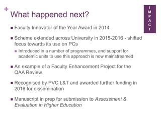 +
What happened next?
 Faculty Innovator of the Year Award in 2014
 Scheme extended across University in 2015-2016 - shifted
focus towards its use on PCs
 Introduced in a number of programmes, and support for
academic units to use this approach is now mainstreamed
 An example of a Faculty Enhancement Project for the
QAA Review
 Recognised by PVC L&T and awarded further funding in
2016 for dissemination
 Manuscript in prep for submission to Assessment &
Evaluation in Higher Education
I
M
P
A
C
T
 