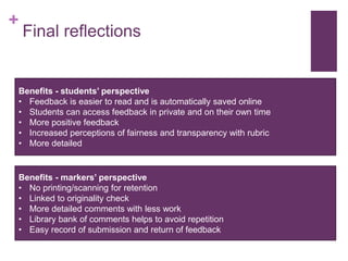 +
Final reflections
Benefits - students’ perspective
• Feedback is easier to read and is automatically saved online
• Students can access feedback in private and on their own time
• More positive feedback
• Increased perceptions of fairness and transparency with rubric
• More detailed
Benefits - markers’ perspective
• No printing/scanning for retention
• Linked to originality check
• More detailed comments with less work
• Library bank of comments helps to avoid repetition
• Easy record of submission and return of feedback
 