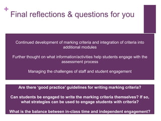 +
Final reflections & questions for you
Continued development of marking criteria and integration of criteria into
additional modules
Further thought on what information/activities help students engage with the
assessment process
Managing the challenges of staff and student engagement
Are there ‘good practice’ guidelines for writing marking criteria?
Can students be engaged to write the marking criteria themselves? If so,
what strategies can be used to engage students with criteria?
What is the balance between in-class time and independent engagement?
 