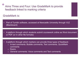 + Aims Three and Four: Use GradeMark to provide
feedback linked to marking criteria
GradeMark is:
• Part of Turnitin software, accessed at Newcastle University through VLE
(Blackboard)
• A platform through which students submit coursework online as Word document
or PDF (or in other file formats)
• A platform through which markers can provide three types of feedback:
o In-text comments: Bubble comments, Text comments, QuickMark
comments
o Rubric
o General comments: Voice comments and Text comments
 