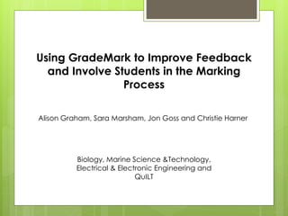 Using GradeMark to Improve Feedback
and Involve Students in the Marking
Process
Alison Graham, Sara Marsham, Jon Goss and Christie Harner
Biology, Marine Science &Technology,
Electrical & Electronic Engineering and
QuILT
 