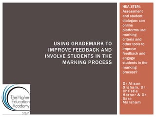 Dr Alison
Graham, Dr
Christie
Harner & Dr
Sara
Marsham
USING GRADEMARK TO
IMPROVE FEEDBACK AND
INVOLVE STUDENTS IN THE
MARKING PROCESS
HEA STEM:
Assessment
and student
dialogue: can
online
platforms use
marking
criteria and
other tools to
improve
feedback and
engage
students in the
marking
process?
 