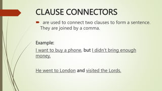 CLAUSE CONNECTORS
 are used to connect two clauses to form a sentence.
They are joined by a comma.
Example:
I want to buy a phone, but I didn’t bring enough
money.
He went to London and visited the Lords.
 