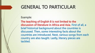 GENERAL TO PARTICULAR
Example:
The teaching of English 8 is not limited to the
discussion of literature in Africa and Asia. First of all, a
brief historical background about the countries is
discussed. Then, some interesting facts about the
countries are introduced. Next, various songs from each
country are also taught. Lastly, literary pieces are
tackled.
 