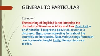 GENERAL TO PARTICULAR
Example:
The teaching of English 8 is not limited to the
discussion of literature in Africa and Asia. First of all, a
brief historical background about the countries is
discussed. Then, some interesting facts about the
countries are introduced. Next, various songs from each
country are also taught. Lastly, literary pieces are
tackled.
 