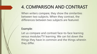 4. COMPARISON AND CONTRAST
When writers compare, they show the similarities
between two subjects. When they contrast, the
differences between two subjects are featured.
Example:
Let us compare and contrast face-to-face learning
versus modular/TV learning. We can list down the
things they have in common and the things wherein
they differ.
 